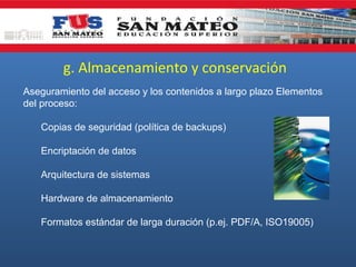 g. Almacenamiento y conservación
Aseguramiento del acceso y los contenidos a largo plazo Elementos
del proceso:
Copias de seguridad (política de backups)
Encriptación de datos
Arquitectura de sistemas
Hardware de almacenamiento
Formatos estándar de larga duración (p.ej. PDF/A, ISO19005)
 