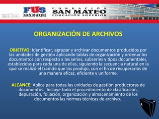 ORGANIZACIÓN DE ARCHIVOS
OBJETIVO: Identificar, agrupar y archivar documentos producidos por
las unidades de gestión aplicando tablas de organización y ordenar los
documentos con respecto a las series, subseries y tipos documentales,
establecidas para cada una de ellas, siguiendo la secuencia natural en la
que se realizó el tramite que los produjo, con el fin de recuperarlos de
una manera eficaz, eficiente y uniforme.
ALCANCE: Aplica para todas las unidades de gestión productoras de
documentos. Incluye todo el procedimiento de clasificación,
depuración, foliación, organización y almacenamiento de los
documentos las normas técnicas de archivo.
 