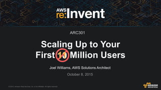 © 2015, Amazon Web Services, Inc. or its Affiliates. All rights reserved.
Joel Williams, AWS Solutions Architect
October 8, 2015
Scaling Up to Your
First Million Users1011
ARC301
 