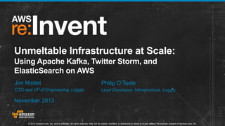 Unmeltable Infrastructure at Scale:
Using Apache Kafka, Twitter Storm, and
ElasticSearch on AWS
Jim Nisbet

Philip O’Toole

CTO and VP of Engineering, Loggly

Lead Developer, Infrastructure, Loggly

November 2013

© 2013 Amazon.com, Inc. and its affiliates. All rights reserved. May not be copied, modified, or distributed in whole or in part without the express consent of Amazon.com, Inc.

 