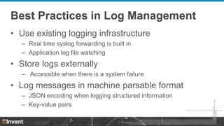 Best Practices in Log Management
• Use existing logging infrastructure
– Real time syslog forwarding is built in
– Application log file watching

• Store logs externally
– Accessible when there is a system failure

• Log messages in machine parsable format
– JSON encoding when logging structured information
– Key-value pairs

 