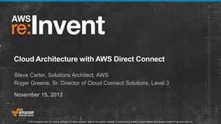Cloud Architecture with AWS Direct Connect
Steve Carter, Solutions Architect, AWS
Roger Greene, Sr. Director of Cloud Connect Solutions, Level 3
November 15, 2013

© 2013 Amazon.com, Inc. and its affiliates. All rights reserved. May not be copied, modified, or distributed in whole or in part without the express consent of Amazon.com, Inc.

 