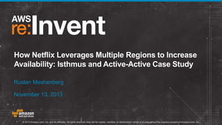 How Netflix Leverages Multiple Regions to Increase
Availability: Isthmus and Active-Active Case Study
Ruslan Meshenberg
November 13, 2013

© 2013 Amazon.com, Inc. and its affiliates. All rights reserved. May not be copied, modified, or distributed in whole or in part without the express consent of Amazon.com, Inc.

 