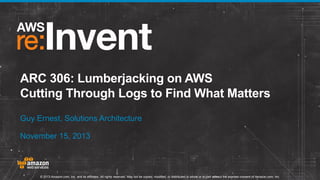 ARC 306: Lumberjacking on AWS
Cutting Through Logs to Find What Matters
Guy Ernest, Solutions Architecture
November 15, 2013

© 2013 Amazon.com, Inc. and its affiliates. All rights reserved. May not be copied, modified, or distributed in whole or in part without the express consent of Amazon.com, Inc.

 