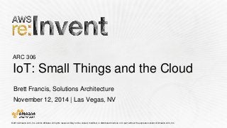 © 2014 Amazon.com, Inc. and its affiliates. All rights reserved. May not be copied, modified, or distributed in whole or in partwithout the express consent of Amazon.com, Inc. 
ARC 306IoT: Small Things and the Cloud 
Brett Francis, Solutions Architecture 
November 12, 2014 | Las Vegas, NV  