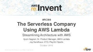 © 2015, Amazon Web Services, Inc. or its Affiliates. All rights reserved.
Vyom Nagrani, Sr. Product Manager, AWS Lambda
Jay Sandhaus, CTO, PlayOn! Sports
October 2015
ARC308
The Serverless Company
Using AWS Lambda
Streamlining Architecture with AWS
 