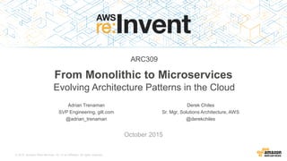© 2015, Amazon Web Services, Inc. or its Affiliates. All rights reserved.
Adrian Trenaman
SVP Engineering, gilt.com
@adrian_trenaman
October 2015
From Monolithic to Microservices
Evolving Architecture Patterns in the Cloud
Derek Chiles
Sr. Mgr, Solutions Architecture, AWS
@derekchiles
ARC309
 