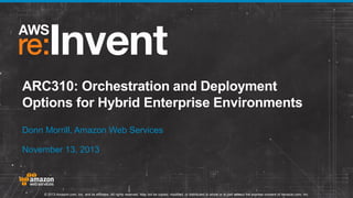 ARC310: Orchestration and Deployment
Options for Hybrid Enterprise Environments
Donn Morrill, Amazon Web Services
November 13, 2013

© 2013 Amazon.com, Inc. and its affiliates. All rights reserved. May not be copied, modified, or distributed in whole or in part without the express consent of Amazon.com, Inc.

 