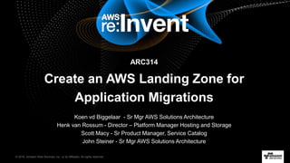 © 2016, Amazon Web Services, Inc. or its Affiliates. All rights reserved.
ARC314
Create an AWS Landing Zone for
Application Migrations
Koen vd Biggelaar - Sr Mgr AWS Solutions Architecture
Henk van Rossum - Director – Platform Manager Hosting and Storage
Scott Macy - Sr Product Manager, Service Catalog
John Steiner - Sr Mgr AWS Solutions Architecture
 