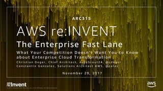 © 2017, Amazon Web Services, Inc. or its Affiliates. All rights reserved.
AWS re:INVENT
The Enterprise Fast Lane
W h a t Y o u r C o m p e t i t i o n D o e s n ' t W a n t Y o u t o K n o w
a b o u t E n t e r p r i s e C l o u d T r a n s f o r m a t i o n
C h r i s t i a n D e g e r , C h i e f A r c h i t e c t , A u t o S c o u t 2 4 , @ c d e g e r
C o n s t a n t i n G o n z a l e z , S o l u t i o n s A r c h i t e c t A W S , @ z a l e z
A R C 3 1 5
N o v e m b e r 2 9 , 2 0 1 7
 