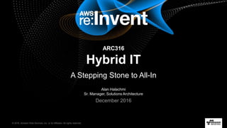© 2016, Amazon Web Services, Inc. or its Affiliates. All rights reserved.
Alan Halachmi
Sr. Manager, Solutions Architecture
December 2016
ARC316
Hybrid IT
A Stepping Stone to All-In
 