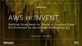 © 2017, Amazon Web Services, Inc. or its Affiliates. All rights reserved.
AWS re:INVENT
Getting from Here to There: A Journey from
On-Premises to Serverless Architecture
A R C 3 1 6
N o v e m b e r 2 9 , 2 0 1 7
 
