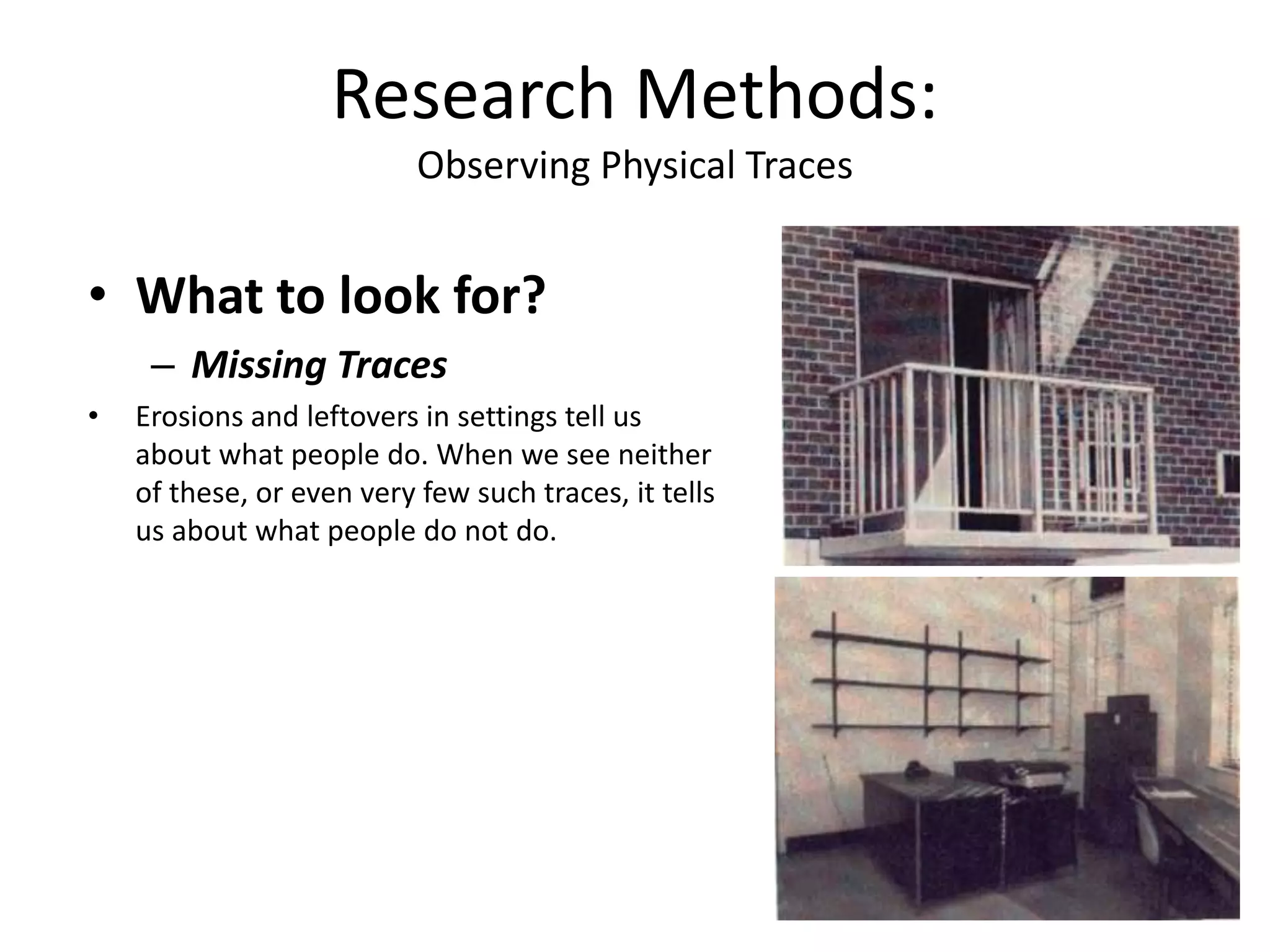 • What to look for?
– Missing Traces
• Erosions and leftovers in settings tell us
about what people do. When we see neither
of these, or even very few such traces, it tells
us about what people do not do.
Research Methods:
Observing Physical Traces
 