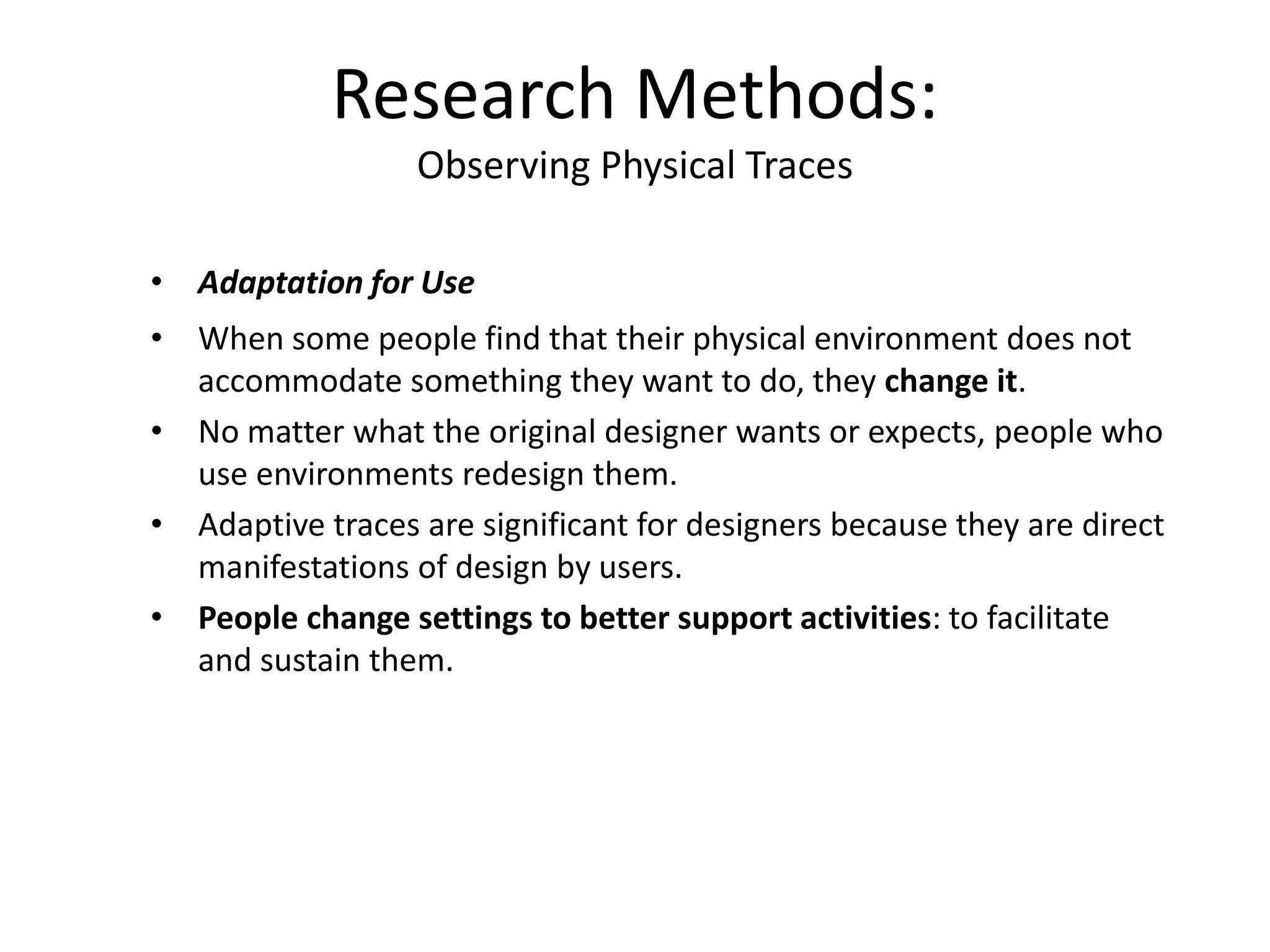 • Adaptation for Use
• When some people find that their physical environment does not
accommodate something they want to do, they change it.
• No matter what the original designer wants or expects, people who
use environments redesign them.
• Adaptive traces are significant for designers because they are direct
manifestations of design by users.
• People change settings to better support activities: to facilitate
and sustain them.
Research Methods:
Observing Physical Traces
 
