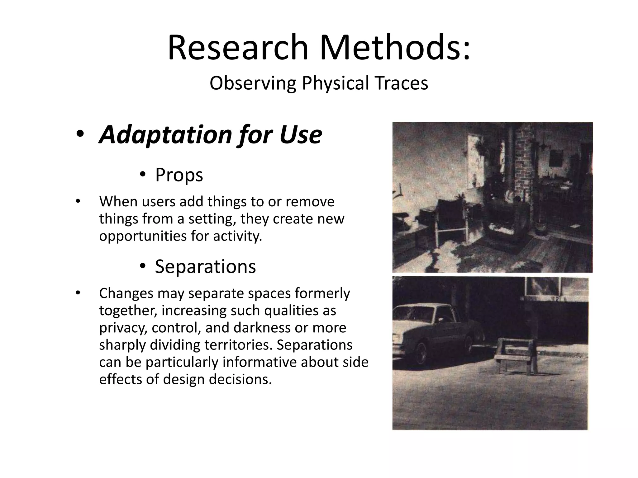 • Adaptation for Use
• Props
• When users add things to or remove
things from a setting, they create new
opportunities for activity.
• Separations
• Changes may separate spaces formerly
together, increasing such qualities as
privacy, control, and darkness or more
sharply dividing territories. Separations
can be particularly informative about side
effects of design decisions.
Research Methods:
Observing Physical Traces
 