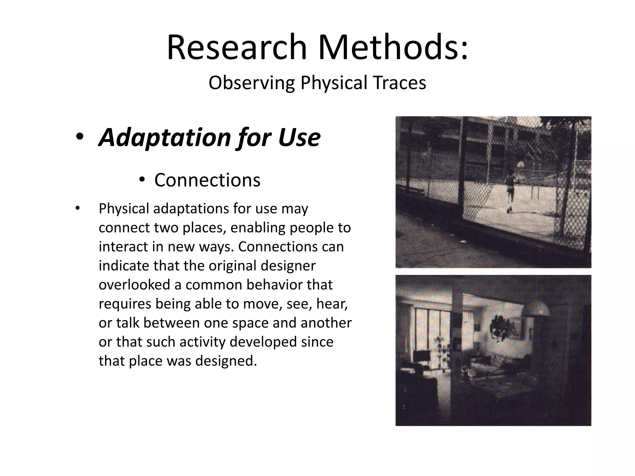 • Adaptation for Use
• Connections
• Physical adaptations for use may
connect two places, enabling people to
interact in new ways. Connections can
indicate that the original designer
overlooked a common behavior that
requires being able to move, see, hear,
or talk between one space and another
or that such activity developed since
that place was designed.
Research Methods:
Observing Physical Traces
 