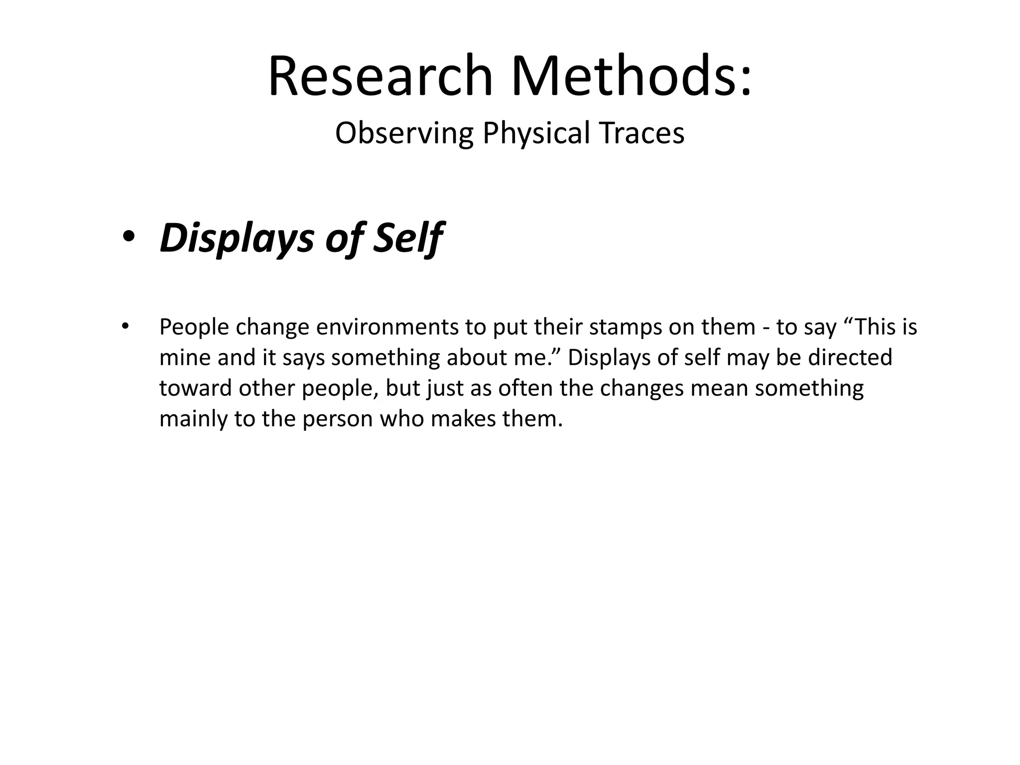 • Displays of Self
• People change environments to put their stamps on them - to say “This is
mine and it says something about me.” Displays of self may be directed
toward other people, but just as often the changes mean something
mainly to the person who makes them.
Research Methods:
Observing Physical Traces
 