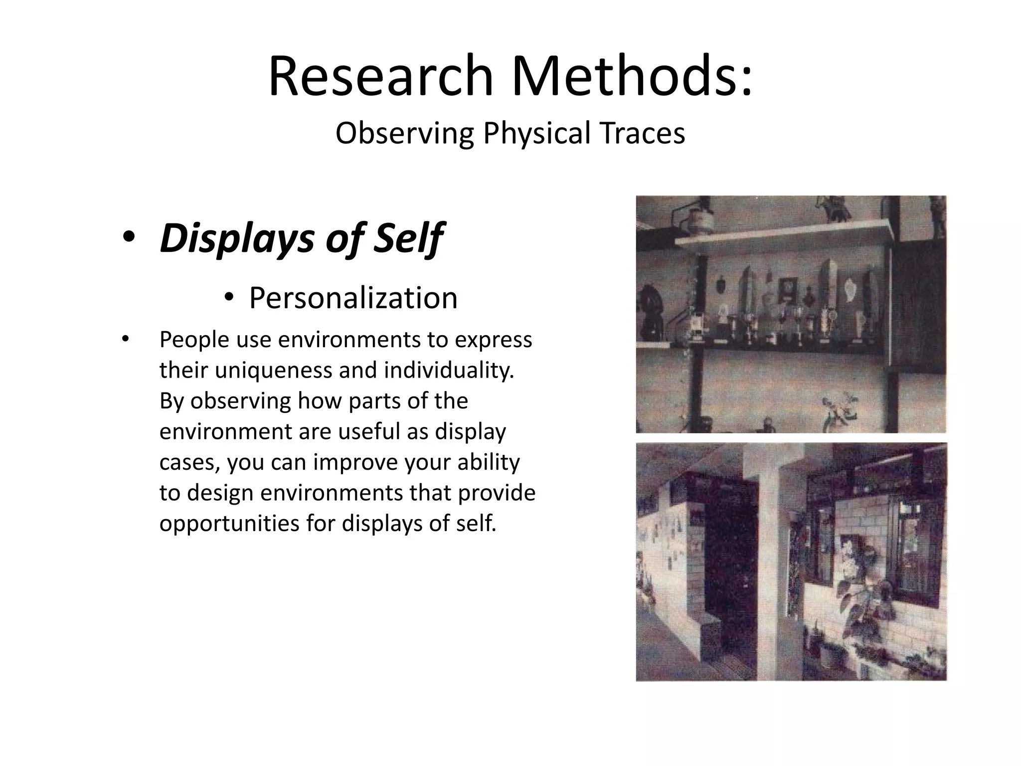 • Displays of Self
• Personalization
• People use environments to express
their uniqueness and individuality.
By observing how parts of the
environment are useful as display
cases, you can improve your ability
to design environments that provide
opportunities for displays of self.
Research Methods:
Observing Physical Traces
 