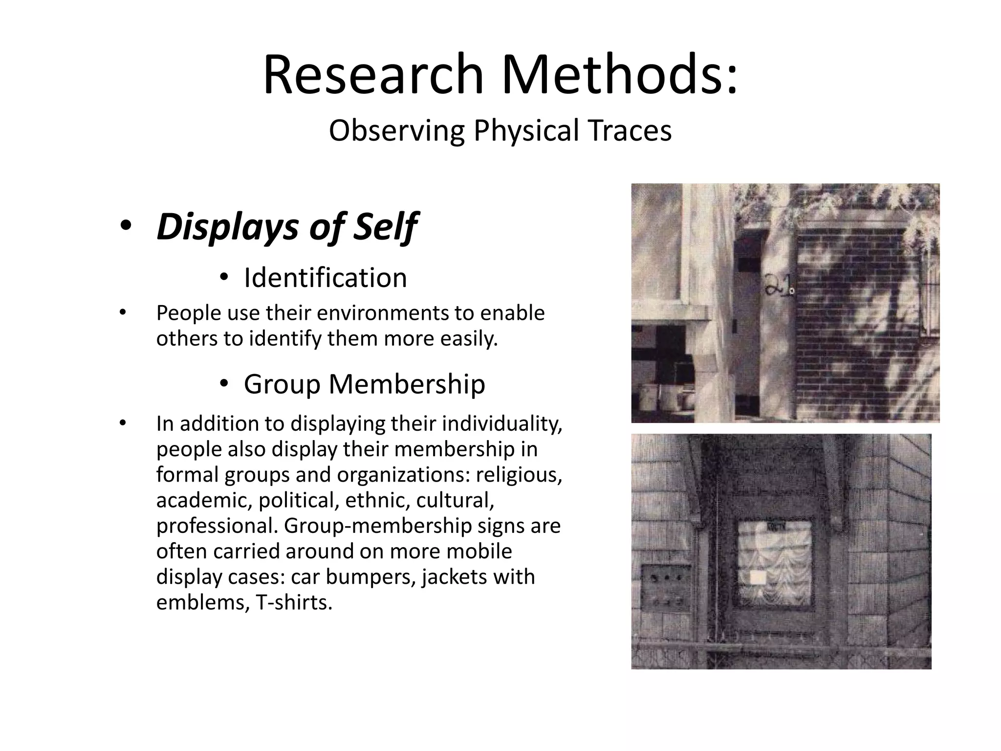 • Displays of Self
• Identification
• People use their environments to enable
others to identify them more easily.
• Group Membership
• In addition to displaying their individuality,
people also display their membership in
formal groups and organizations: religious,
academic, political, ethnic, cultural,
professional. Group-membership signs are
often carried around on more mobile
display cases: car bumpers, jackets with
emblems, T-shirts.
Research Methods:
Observing Physical Traces
 