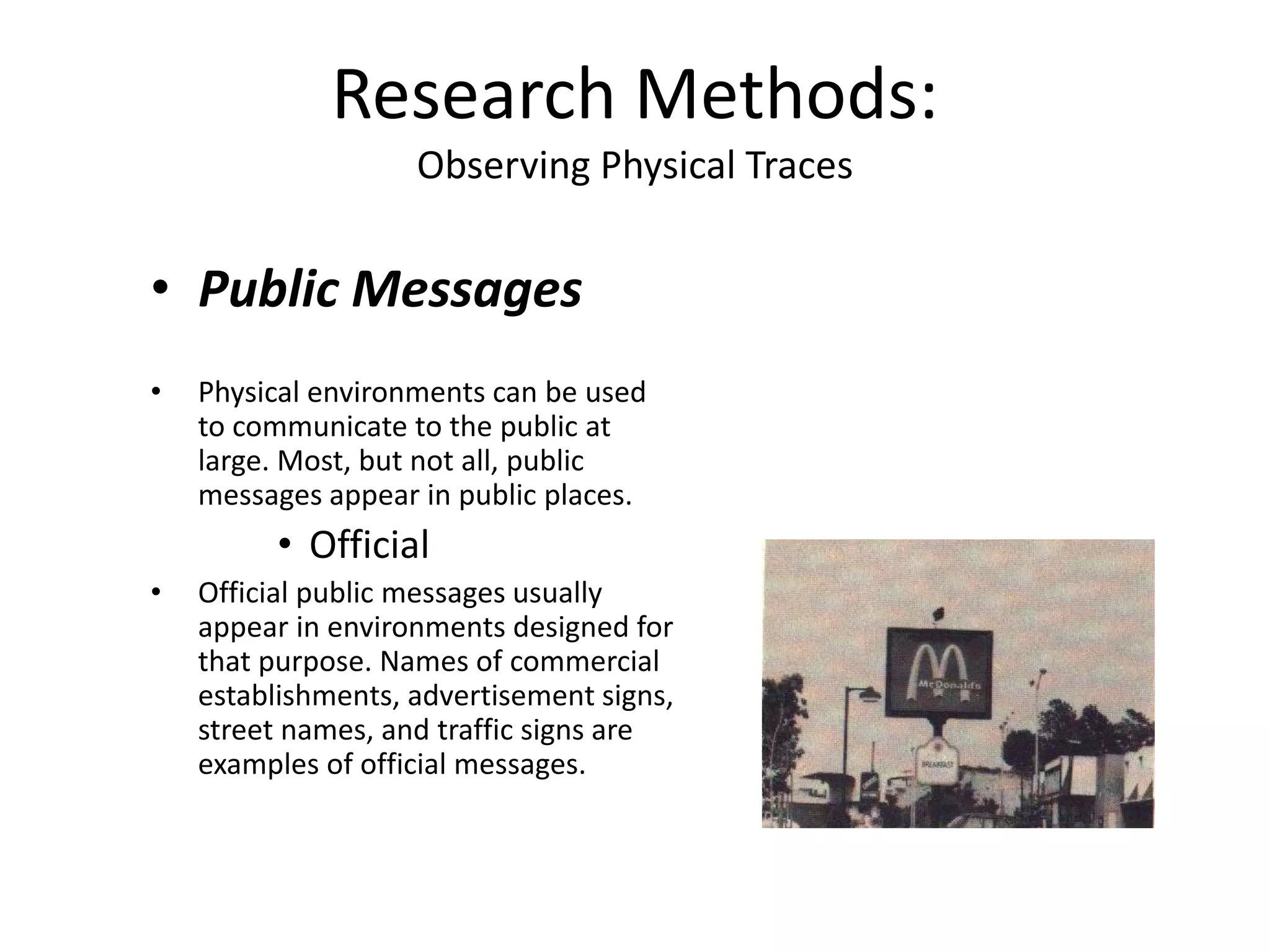• Public Messages
• Physical environments can be used
to communicate to the public at
large. Most, but not all, public
messages appear in public places.
• Official
• Official public messages usually
appear in environments designed for
that purpose. Names of commercial
establishments, advertisement signs,
street names, and traffic signs are
examples of official messages.
Research Methods:
Observing Physical Traces
 