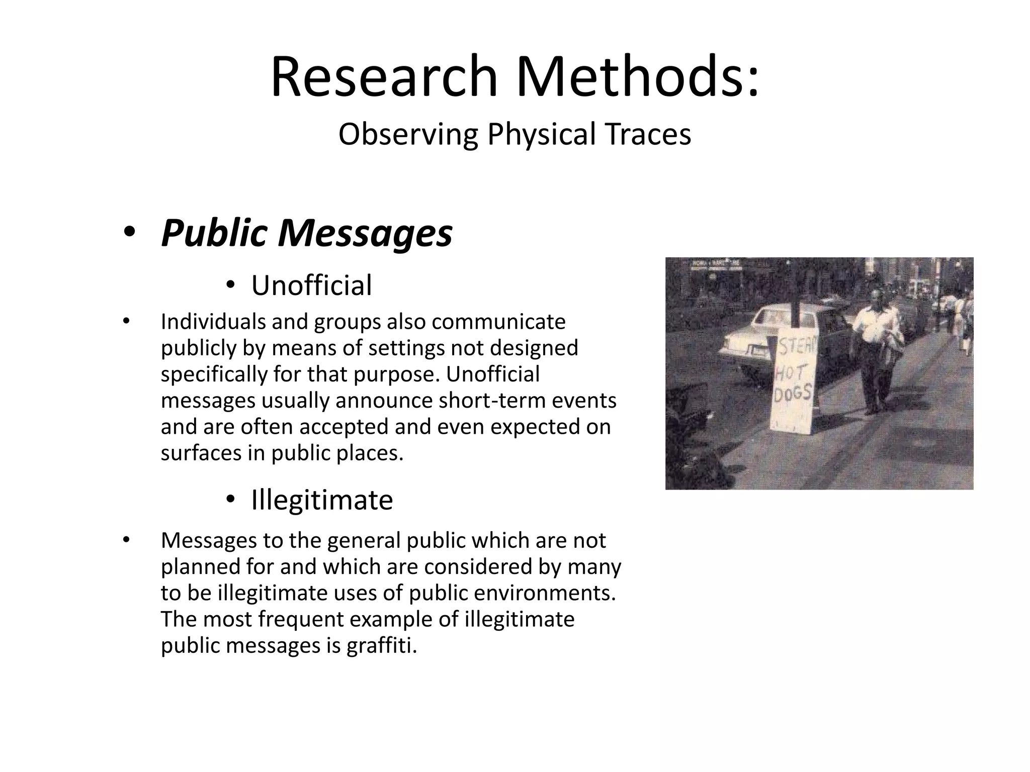 • Public Messages
• Unofficial
• Individuals and groups also communicate
publicly by means of settings not designed
specifically for that purpose. Unofficial
messages usually announce short-term events
and are often accepted and even expected on
surfaces in public places.
• Illegitimate
• Messages to the general public which are not
planned for and which are considered by many
to be illegitimate uses of public environments.
The most frequent example of illegitimate
public messages is graffiti.
Research Methods:
Observing Physical Traces
 