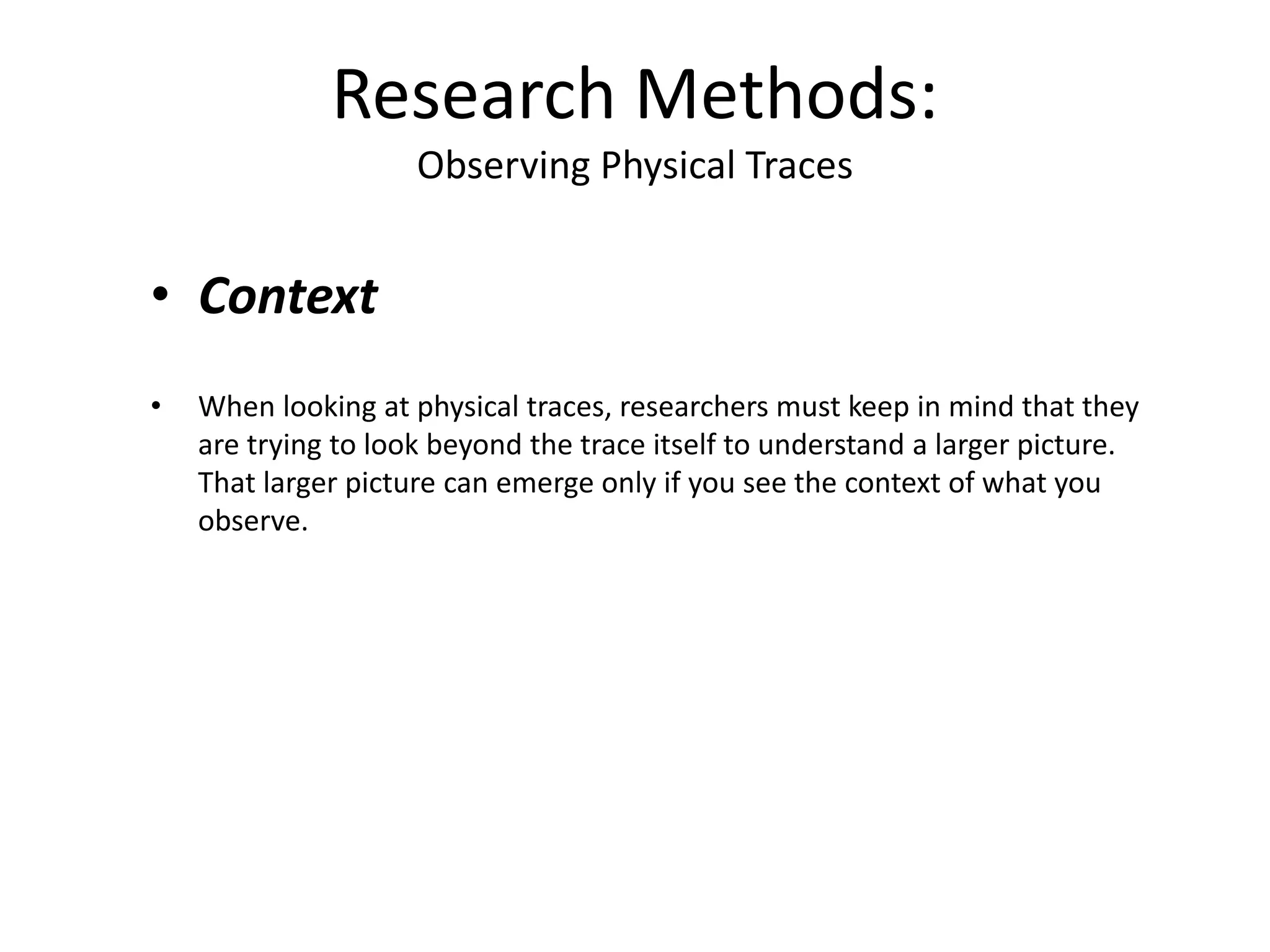 • Context
• When looking at physical traces, researchers must keep in mind that they
are trying to look beyond the trace itself to understand a larger picture.
That larger picture can emerge only if you see the context of what you
observe.
Research Methods:
Observing Physical Traces
 
