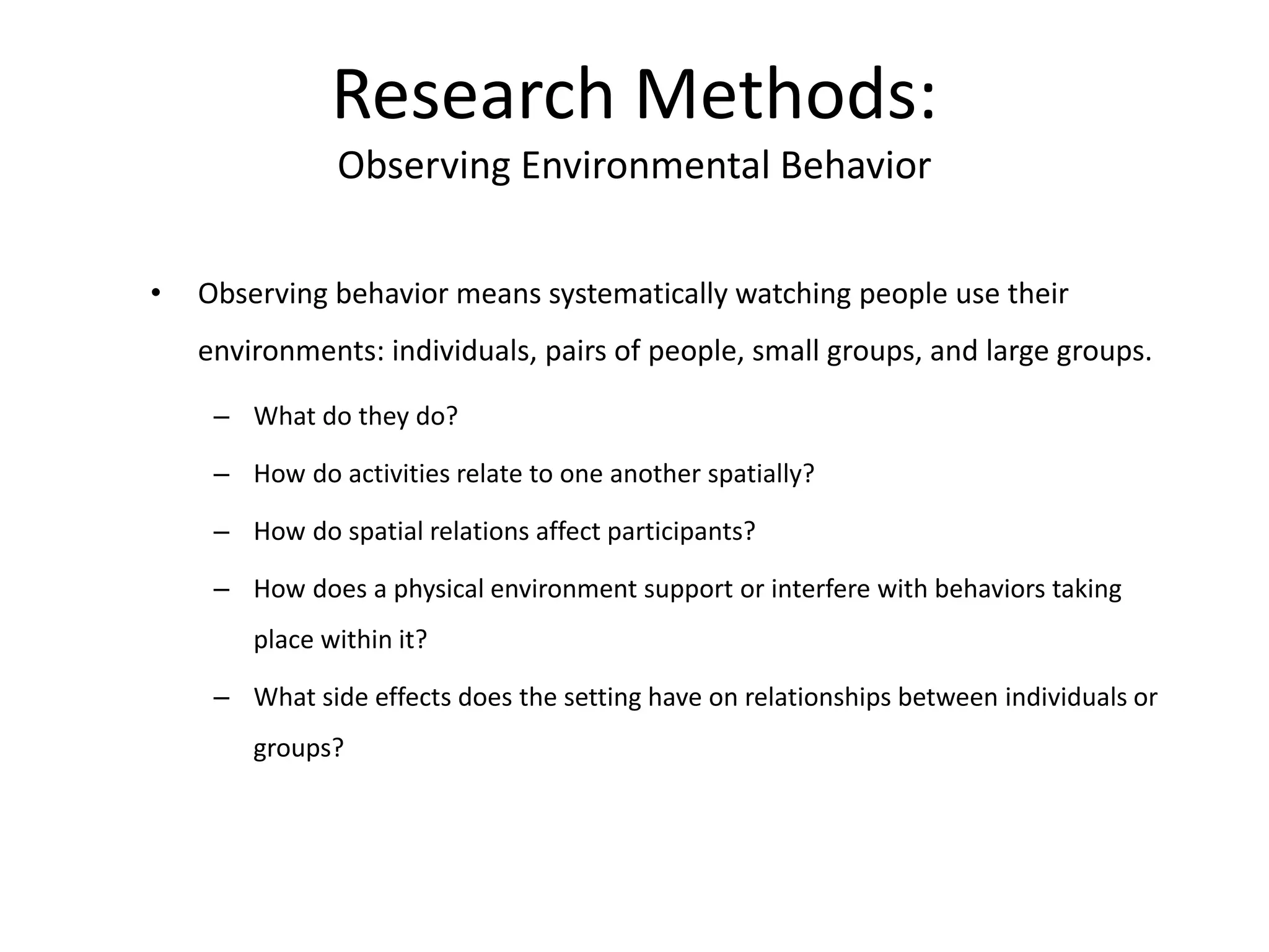 • Observing behavior means systematically watching people use their
environments: individuals, pairs of people, small groups, and large groups.
– What do they do?
– How do activities relate to one another spatially?
– How do spatial relations affect participants?
– How does a physical environment support or interfere with behaviors taking
place within it?
– What side effects does the setting have on relationships between individuals or
groups?
Research Methods:
Observing Environmental Behavior
 