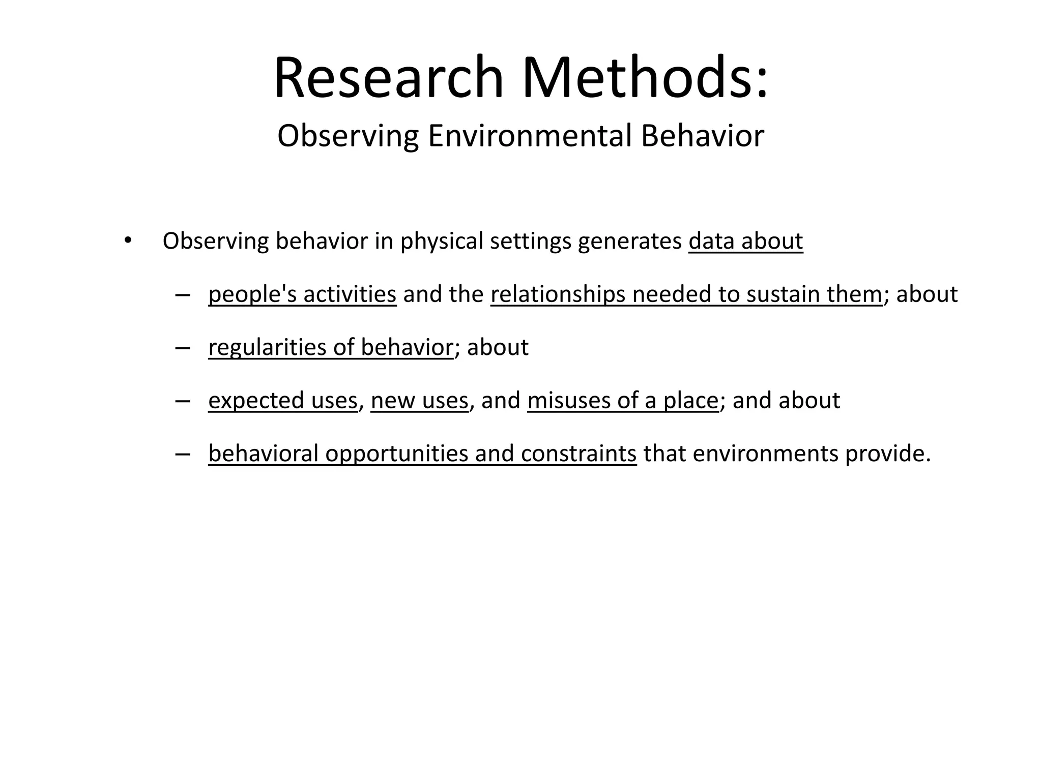 • Observing behavior in physical settings generates data about
– people's activities and the relationships needed to sustain them; about
– regularities of behavior; about
– expected uses, new uses, and misuses of a place; and about
– behavioral opportunities and constraints that environments provide.
Research Methods:
Observing Environmental Behavior
 
