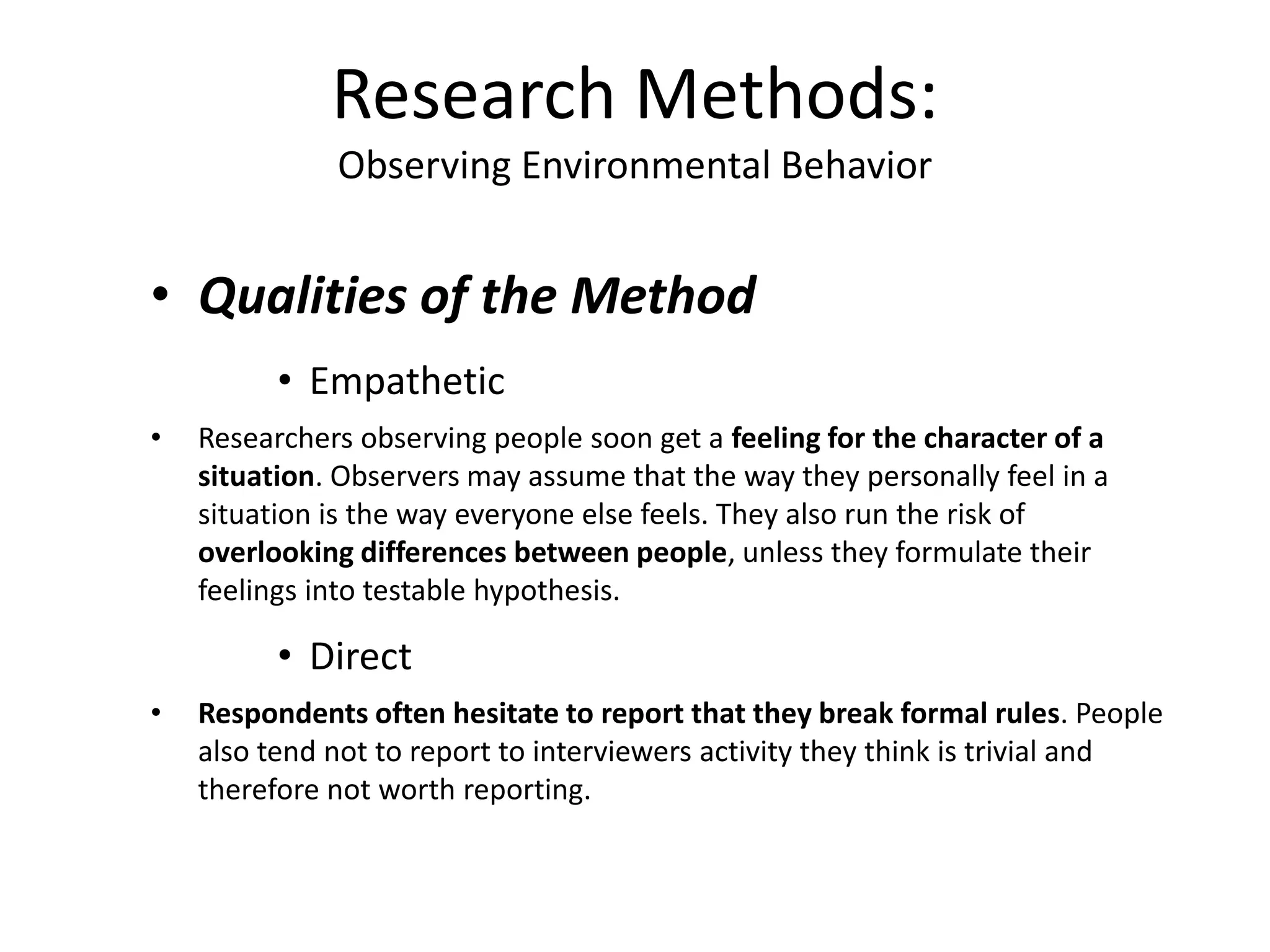 • Qualities of the Method
• Empathetic
• Researchers observing people soon get a feeling for the character of a
situation. Observers may assume that the way they personally feel in a
situation is the way everyone else feels. They also run the risk of
overlooking differences between people, unless they formulate their
feelings into testable hypothesis.
• Direct
• Respondents often hesitate to report that they break formal rules. People
also tend not to report to interviewers activity they think is trivial and
therefore not worth reporting.
Research Methods:
Observing Environmental Behavior
 