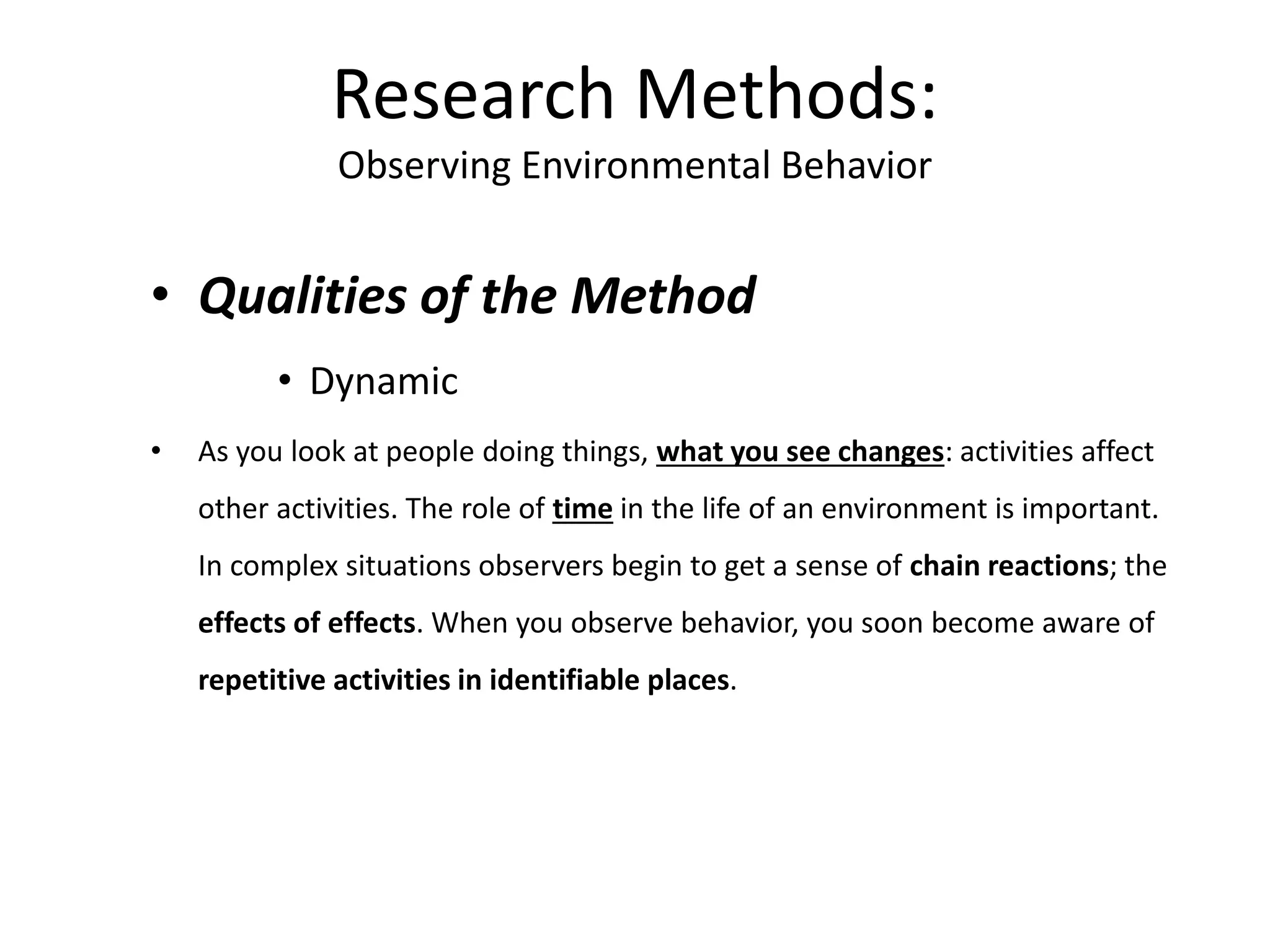 • Qualities of the Method
• Dynamic
• As you look at people doing things, what you see changes: activities affect
other activities. The role of time in the life of an environment is important.
In complex situations observers begin to get a sense of chain reactions; the
effects of effects. When you observe behavior, you soon become aware of
repetitive activities in identifiable places.
Research Methods:
Observing Environmental Behavior
 
