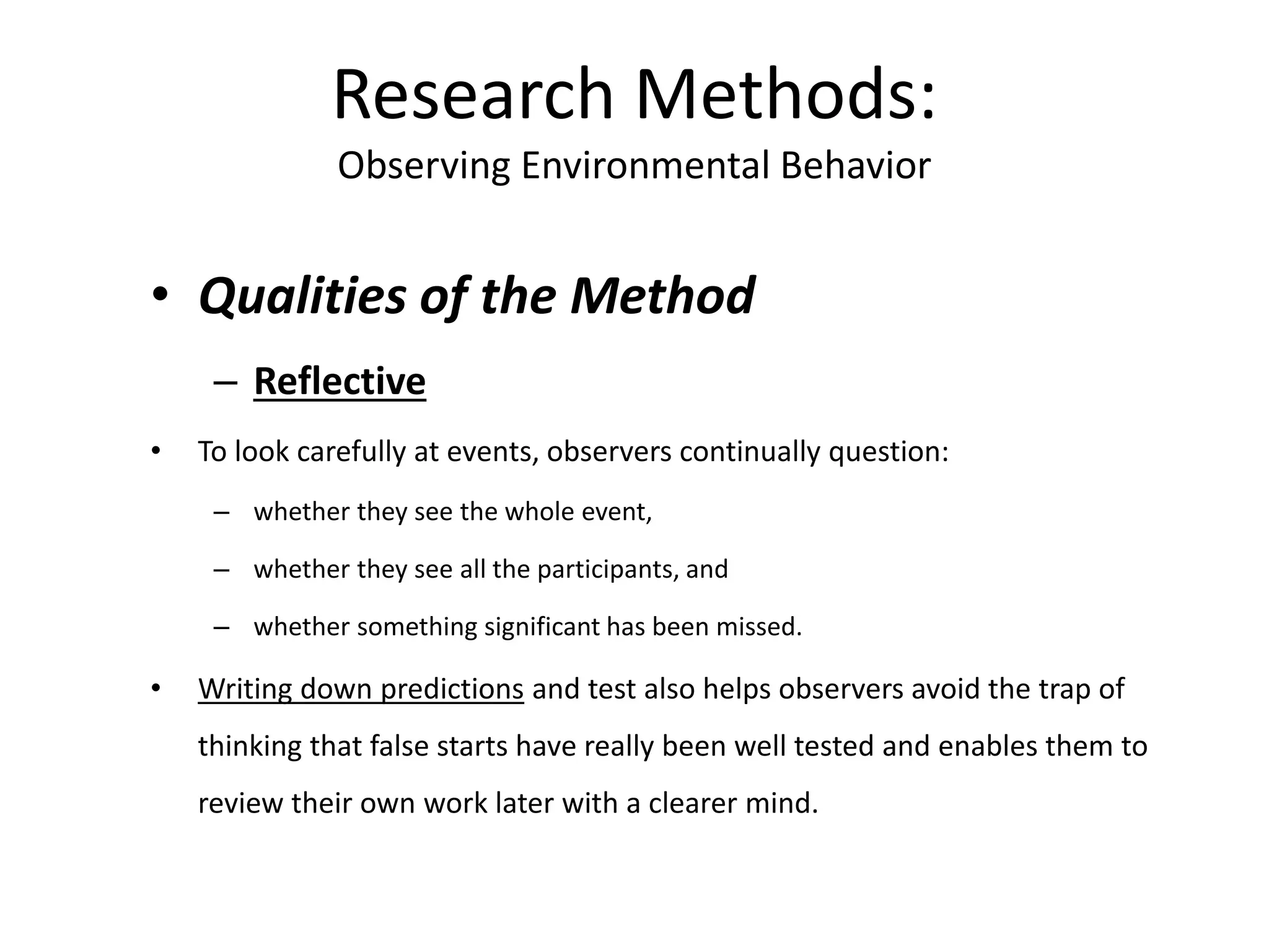• Qualities of the Method
– Reflective
• To look carefully at events, observers continually question:
– whether they see the whole event,
– whether they see all the participants, and
– whether something significant has been missed.
• Writing down predictions and test also helps observers avoid the trap of
thinking that false starts have really been well tested and enables them to
review their own work later with a clearer mind.
Research Methods:
Observing Environmental Behavior
 