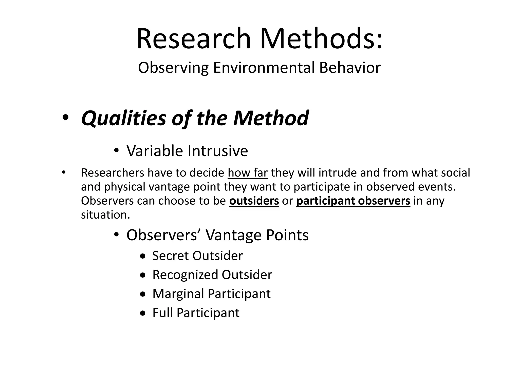 • Qualities of the Method
• Variable Intrusive
• Researchers have to decide how far they will intrude and from what social
and physical vantage point they want to participate in observed events.
Observers can choose to be outsiders or participant observers in any
situation.
• Observers’ Vantage Points
 Secret Outsider
 Recognized Outsider
 Marginal Participant
 Full Participant
Research Methods:
Observing Environmental Behavior
 