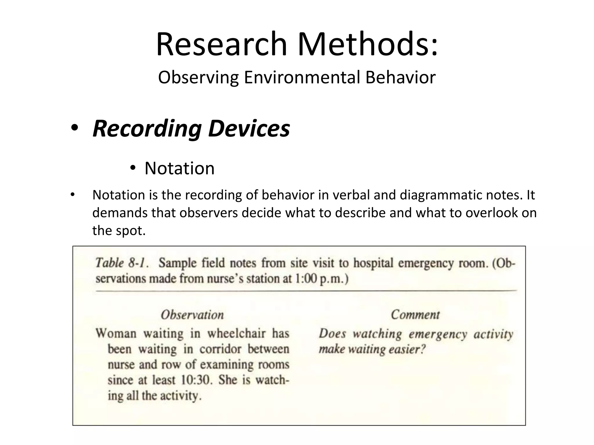 • Recording Devices
• Notation
• Notation is the recording of behavior in verbal and diagrammatic notes. It
demands that observers decide what to describe and what to overlook on
the spot.
Research Methods:
Observing Environmental Behavior
 