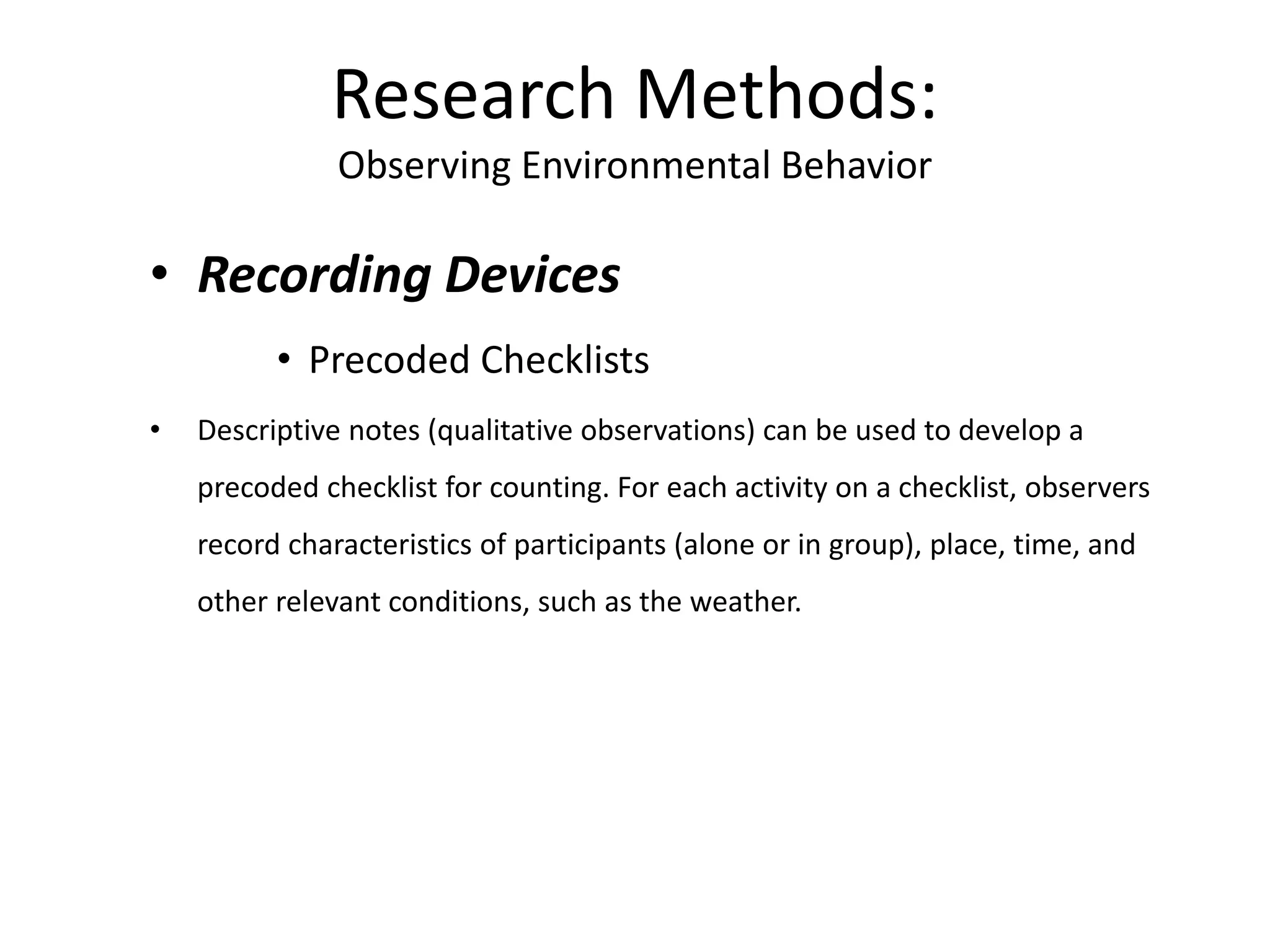 • Recording Devices
• Precoded Checklists
• Descriptive notes (qualitative observations) can be used to develop a
precoded checklist for counting. For each activity on a checklist, observers
record characteristics of participants (alone or in group), place, time, and
other relevant conditions, such as the weather.
Research Methods:
Observing Environmental Behavior
 