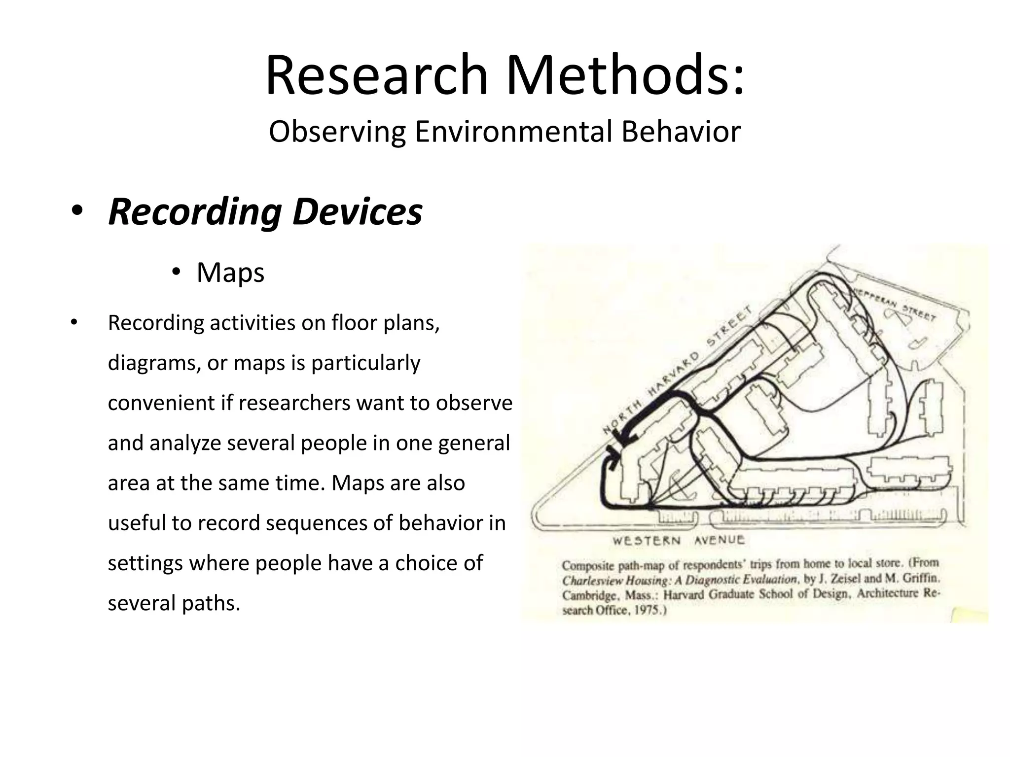 • Recording Devices
• Maps
• Recording activities on floor plans,
diagrams, or maps is particularly
convenient if researchers want to observe
and analyze several people in one general
area at the same time. Maps are also
useful to record sequences of behavior in
settings where people have a choice of
several paths.
Research Methods:
Observing Environmental Behavior
 