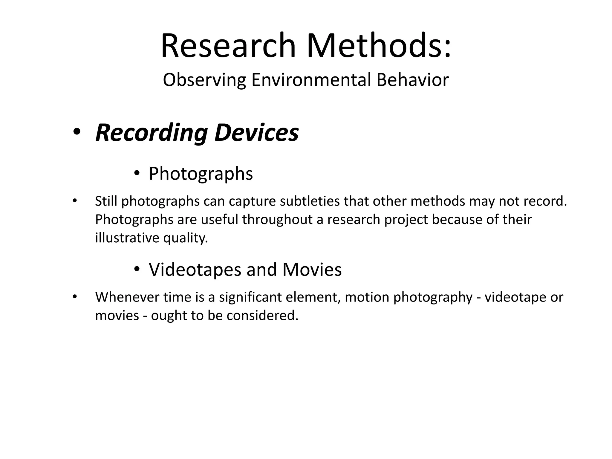 • Recording Devices
• Photographs
• Still photographs can capture subtleties that other methods may not record.
Photographs are useful throughout a research project because of their
illustrative quality.
• Videotapes and Movies
• Whenever time is a significant element, motion photography - videotape or
movies - ought to be considered.
Research Methods:
Observing Environmental Behavior
 