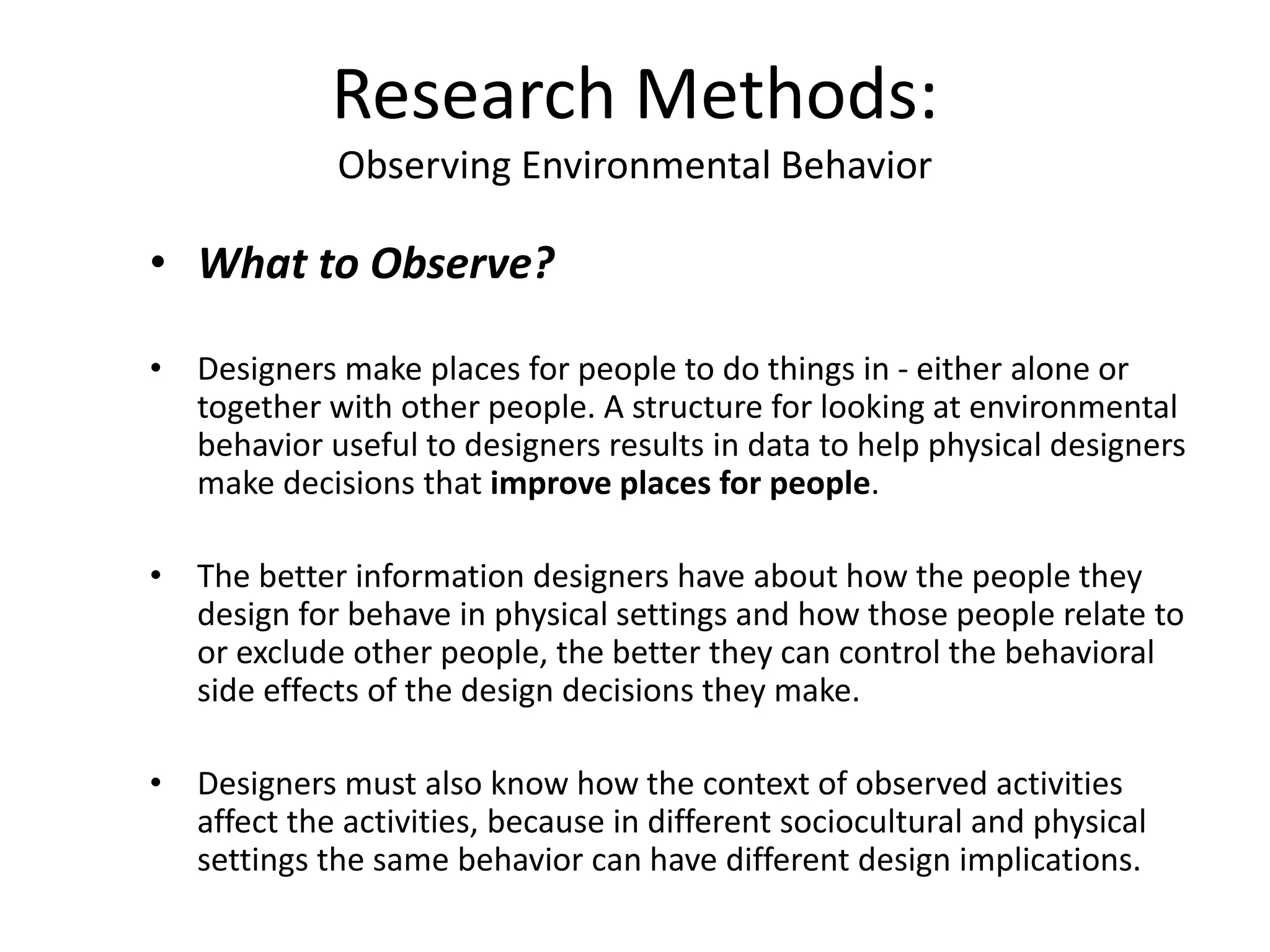 • What to Observe?
• Designers make places for people to do things in - either alone or
together with other people. A structure for looking at environmental
behavior useful to designers results in data to help physical designers
make decisions that improve places for people.
• The better information designers have about how the people they
design for behave in physical settings and how those people relate to
or exclude other people, the better they can control the behavioral
side effects of the design decisions they make.
• Designers must also know how the context of observed activities
affect the activities, because in different sociocultural and physical
settings the same behavior can have different design implications.
Research Methods:
Observing Environmental Behavior
 