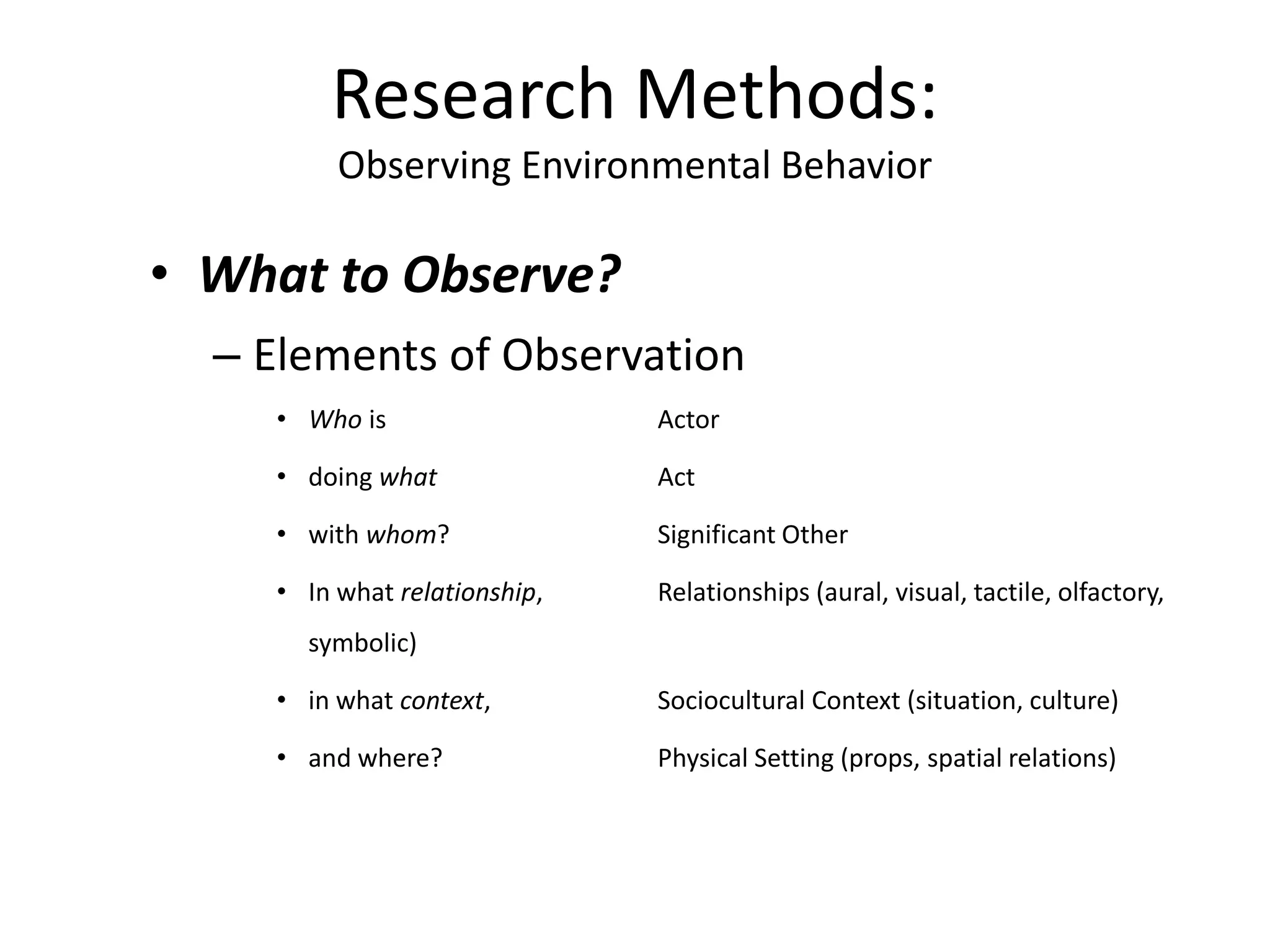 • What to Observe?
– Elements of Observation
• Who is Actor
• doing what Act
• with whom? Significant Other
• In what relationship, Relationships (aural, visual, tactile, olfactory,
symbolic)
• in what context, Sociocultural Context (situation, culture)
• and where? Physical Setting (props, spatial relations)
Research Methods:
Observing Environmental Behavior
 
