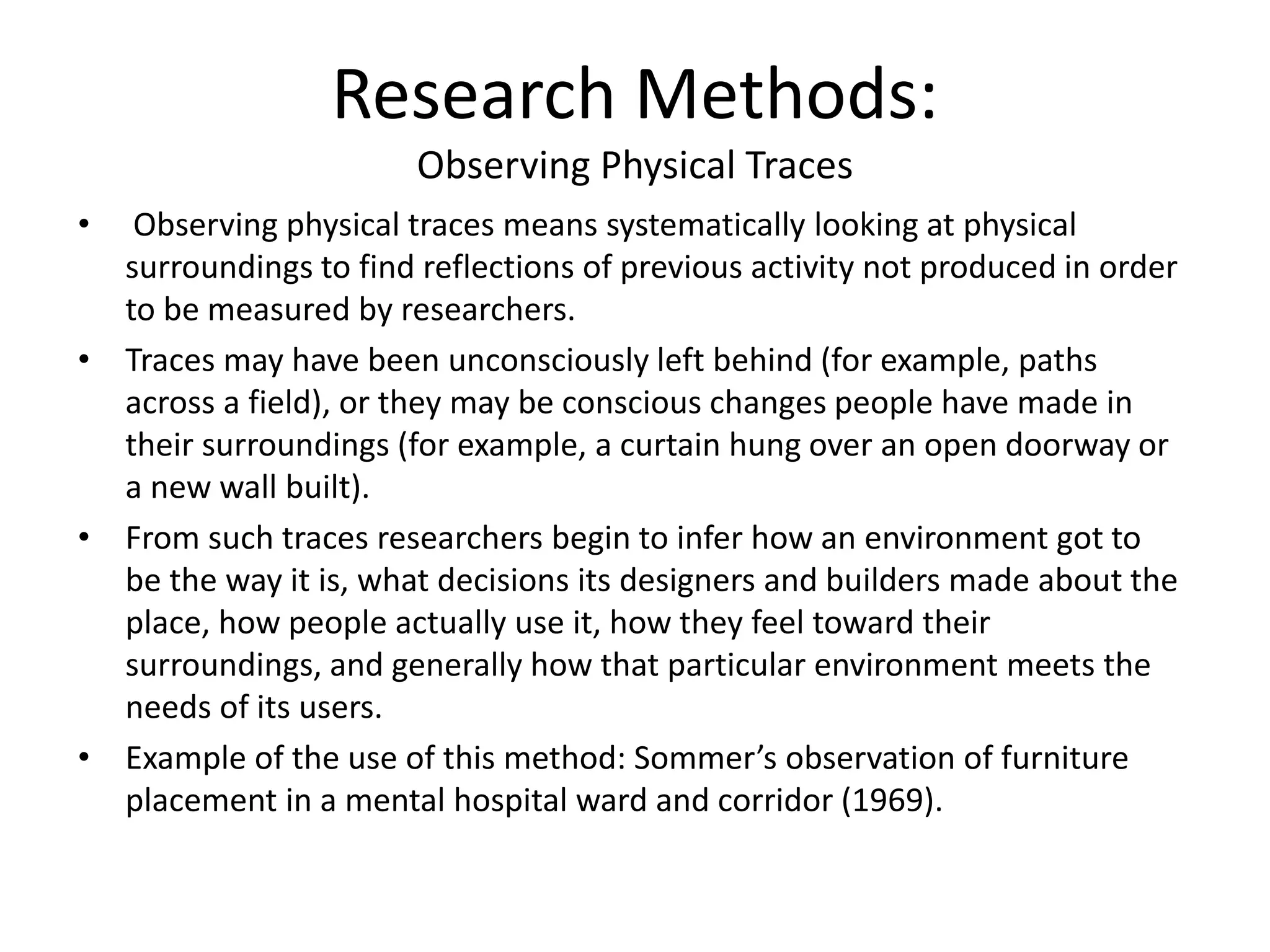 Research Methods:
Observing Physical Traces
• Observing physical traces means systematically looking at physical
surroundings to find reflections of previous activity not produced in order
to be measured by researchers.
• Traces may have been unconsciously left behind (for example, paths
across a field), or they may be conscious changes people have made in
their surroundings (for example, a curtain hung over an open doorway or
a new wall built).
• From such traces researchers begin to infer how an environment got to
be the way it is, what decisions its designers and builders made about the
place, how people actually use it, how they feel toward their
surroundings, and generally how that particular environment meets the
needs of its users.
• Example of the use of this method: Sommer’s observation of furniture
placement in a mental hospital ward and corridor (1969).
 
