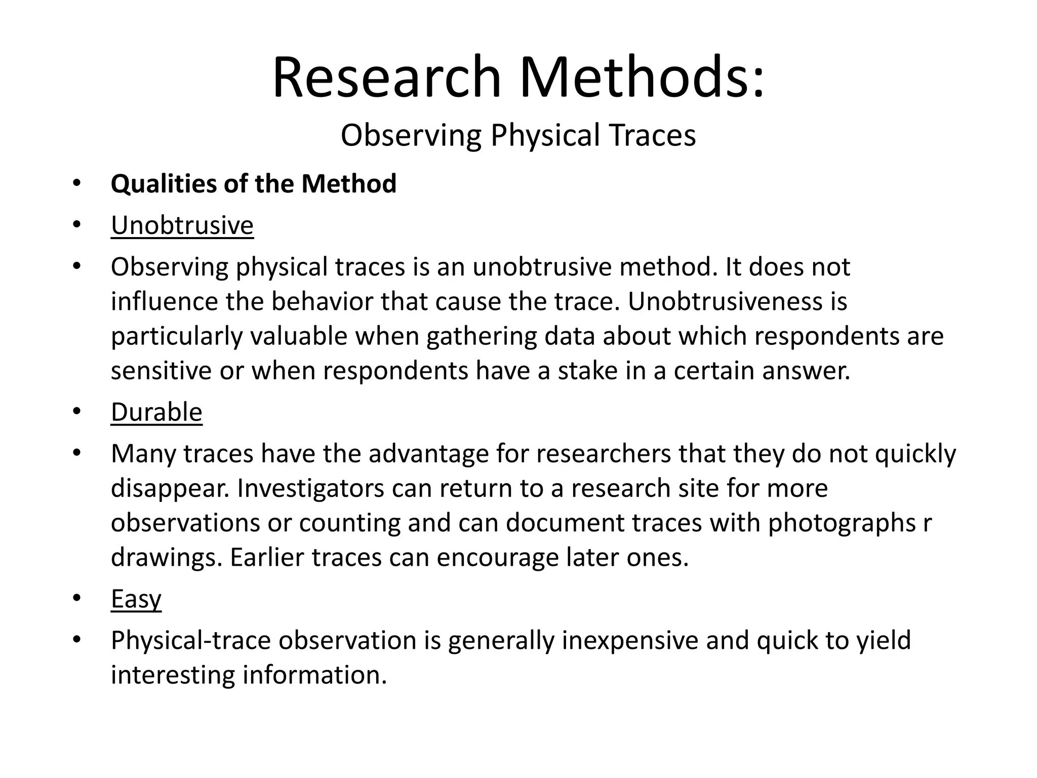 • Qualities of the Method
• Unobtrusive
• Observing physical traces is an unobtrusive method. It does not
influence the behavior that cause the trace. Unobtrusiveness is
particularly valuable when gathering data about which respondents are
sensitive or when respondents have a stake in a certain answer.
• Durable
• Many traces have the advantage for researchers that they do not quickly
disappear. Investigators can return to a research site for more
observations or counting and can document traces with photographs r
drawings. Earlier traces can encourage later ones.
• Easy
• Physical-trace observation is generally inexpensive and quick to yield
interesting information.
Research Methods:
Observing Physical Traces
 