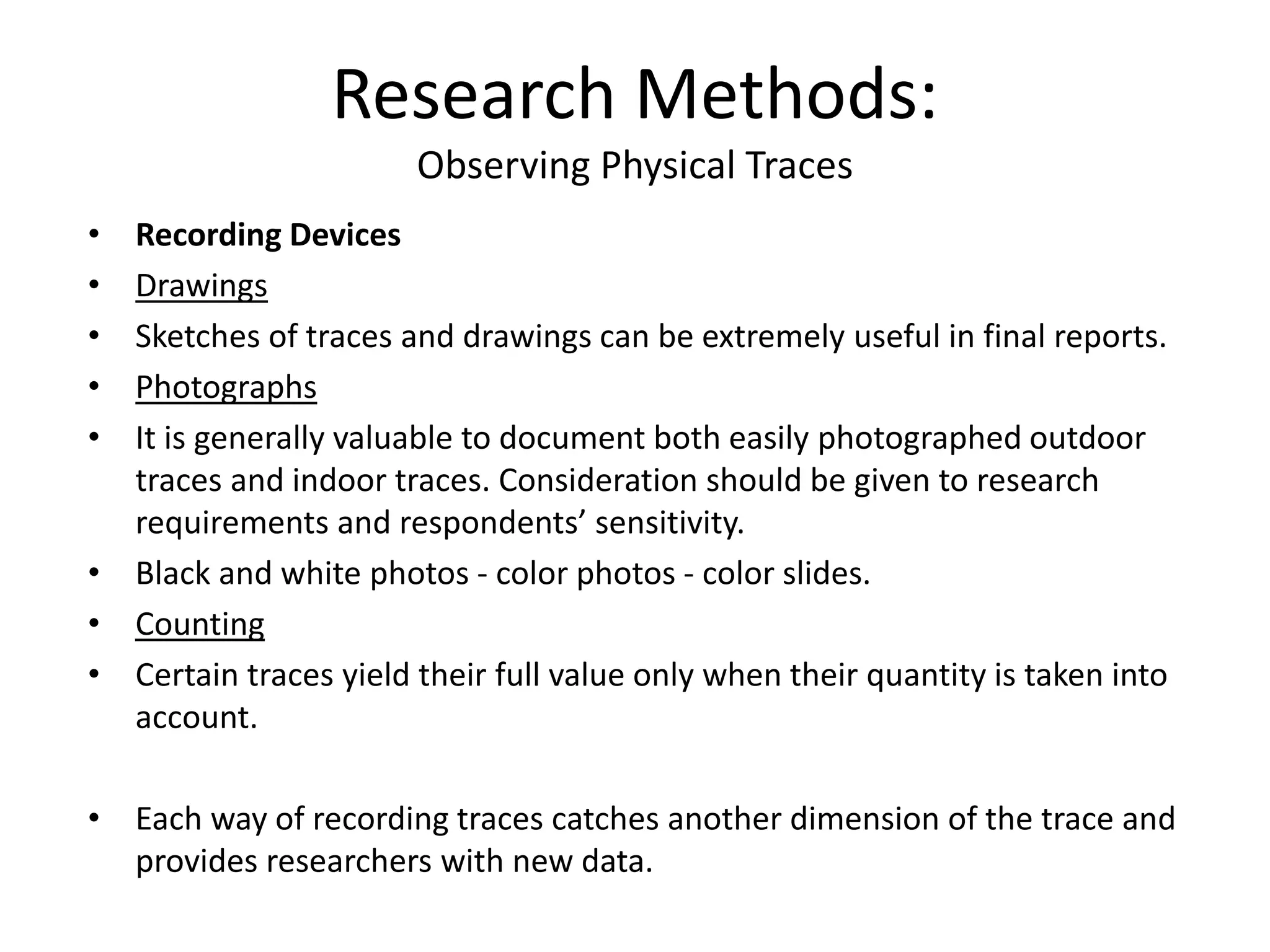 • Recording Devices
• Drawings
• Sketches of traces and drawings can be extremely useful in final reports.
• Photographs
• It is generally valuable to document both easily photographed outdoor
traces and indoor traces. Consideration should be given to research
requirements and respondents’ sensitivity.
• Black and white photos - color photos - color slides.
• Counting
• Certain traces yield their full value only when their quantity is taken into
account.
• Each way of recording traces catches another dimension of the trace and
provides researchers with new data.
Research Methods:
Observing Physical Traces
 