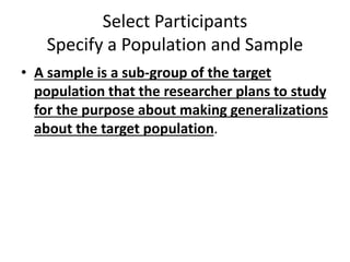 Select Participants
Specify a Population and Sample
• A sample is a sub-group of the target
population that the researcher plans to study
for the purpose about making generalizations
about the target population.
 