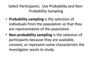 Select Participants: Use Probability and Non-
Probability Sampling
• Probability sampling is the selection of
individuals from the population so that they
are representative of the population
• Non-probability sampling is the selection of
participants because they are available,
convent, or represent some characteristic the
investigator wants to study.
 