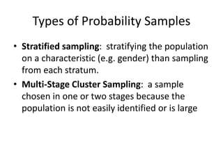 Types of Probability Samples
• Stratified sampling: stratifying the population
on a characteristic (e.g. gender) than sampling
from each stratum.
• Multi-Stage Cluster Sampling: a sample
chosen in one or two stages because the
population is not easily identified or is large
 
