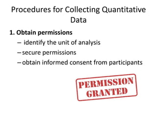 Procedures for Collecting Quantitative
Data
1. Obtain permissions
– identify the unit of analysis
–secure permissions
–obtain informed consent from participants
 