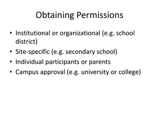Obtaining Permissions
• Institutional or organizational (e.g. school
district)
• Site-specific (e.g. secondary school)
• Individual participants or parents
• Campus approval (e.g. university or college)
 