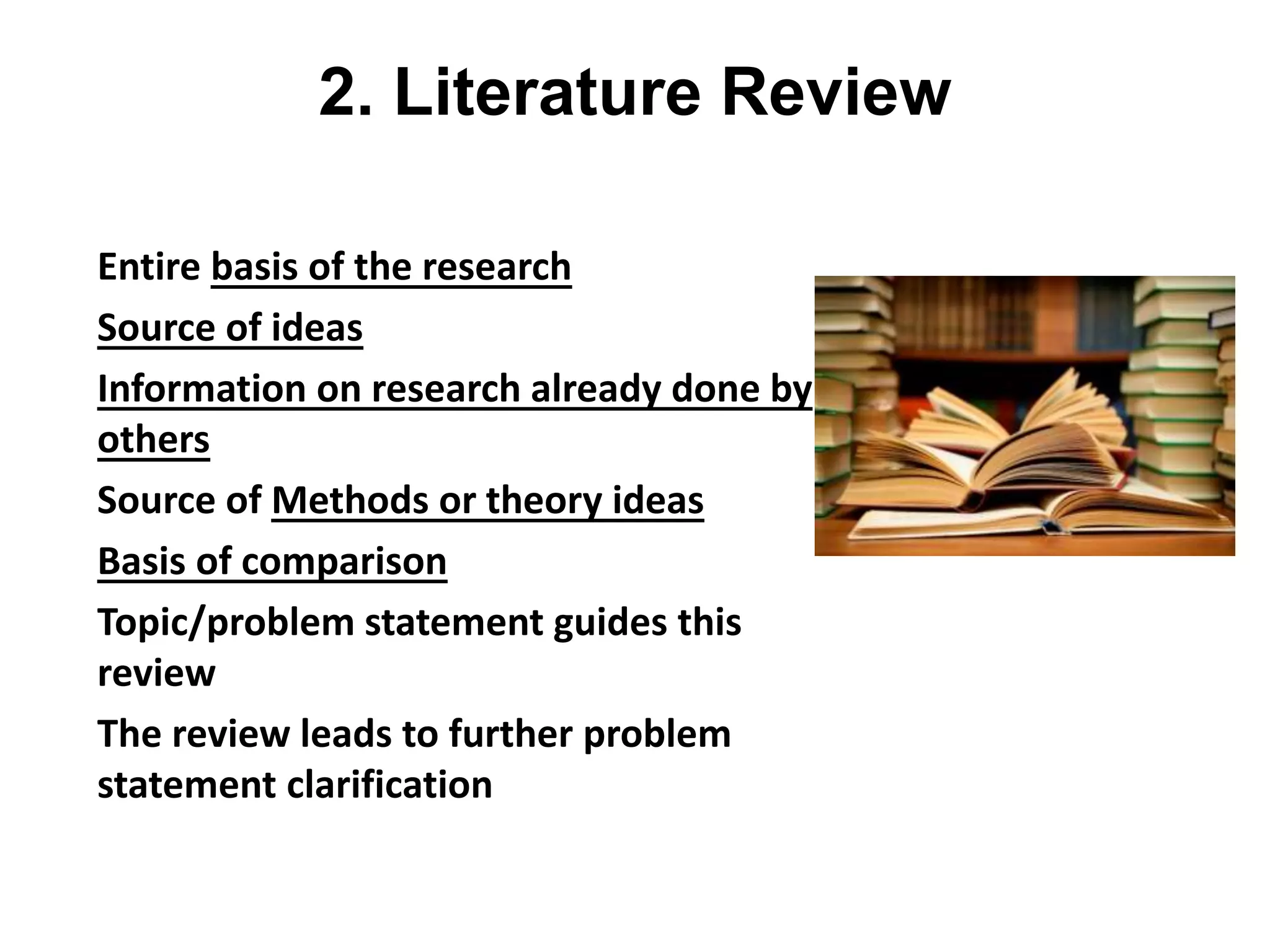 2. Literature Review
• Entire basis of the research
• Source of ideas
• Information on research already done by
others
• Source of Methods or theory ideas
• Basis of comparison
• Topic/problem statement guides this
review
• The review leads to further problem
statement clarification
 