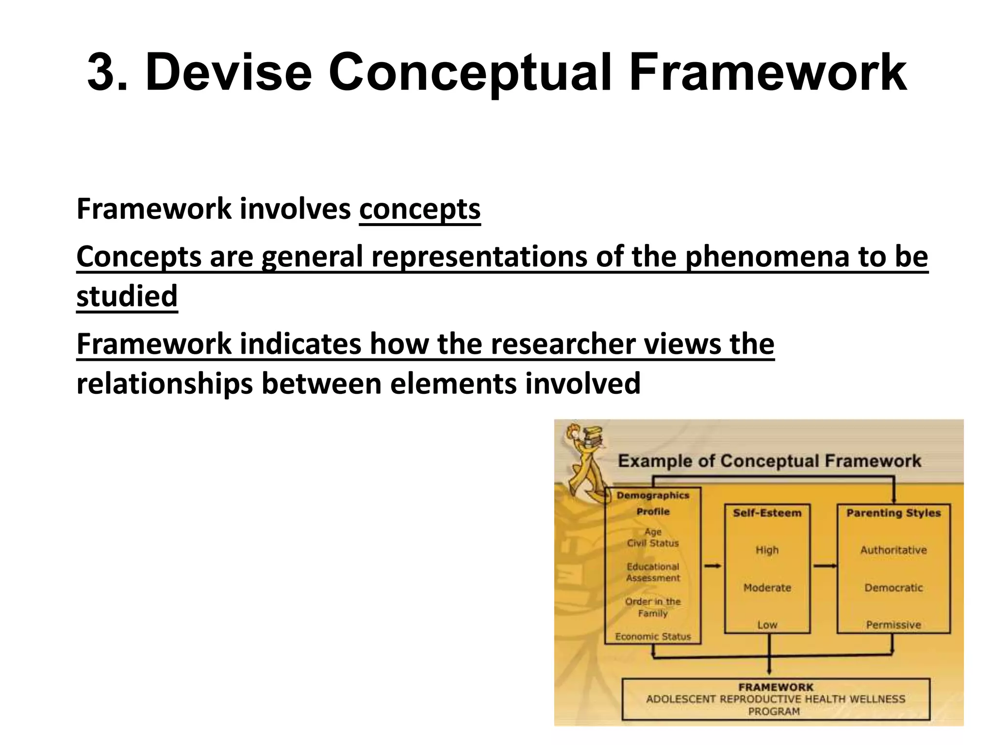 3. Devise Conceptual Framework
Framework involves concepts
Concepts are general representations of the phenomena to be
studied
Framework indicates how the researcher views the
relationships between elements involved
 