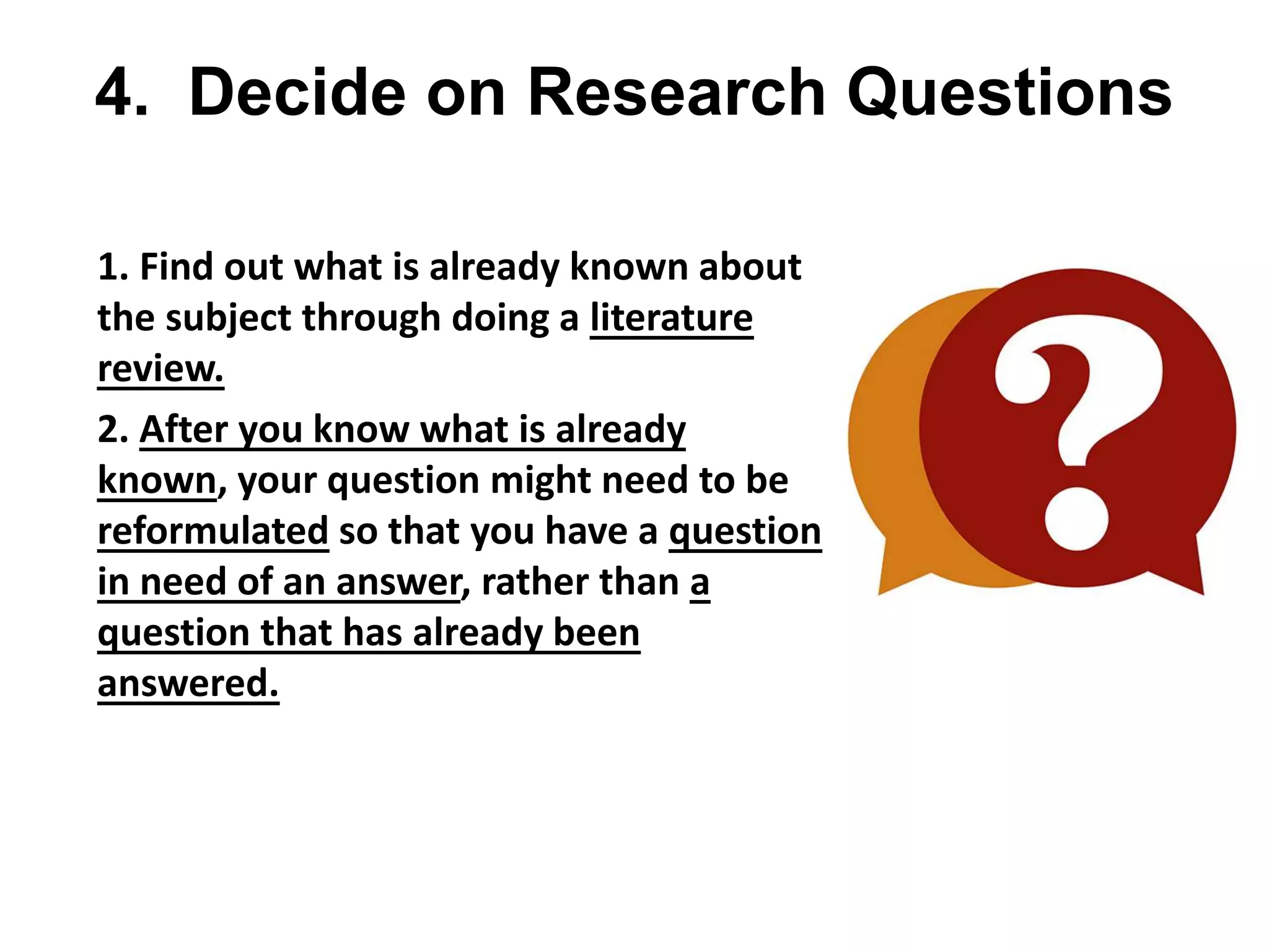 4. Decide on Research Questions
• 1. Find out what is already known about
the subject through doing a literature
review.
• 2. After you know what is already
known, your question might need to be
reformulated so that you have a question
in need of an answer, rather than a
question that has already been
answered.
 