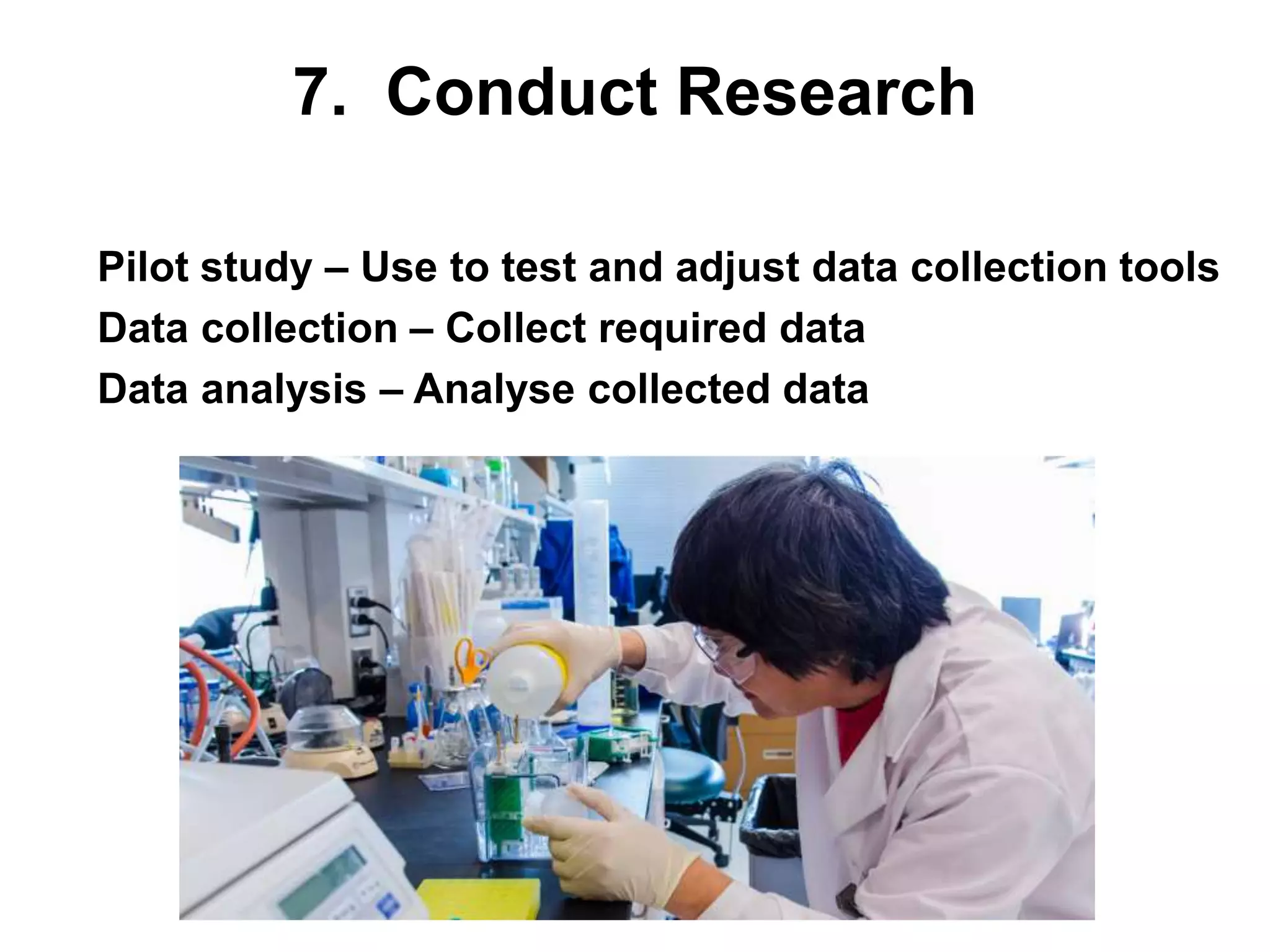 7. Conduct Research
• Pilot study – Use to test and adjust data collection tools
• Data collection – Collect required data
• Data analysis – Analyse collected data
 
